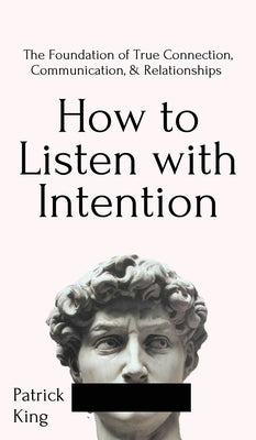 How to Listen with Intention: The Foundation of True Connection, Communication, and Relationships: The Foundation of True Connection, Communication, by King, Patrick