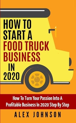 How To Start A Food Truck Business in 2020: How To Turn Your Passion Into A Profitable Business In 2020 Step By Step by Johnson, Alex