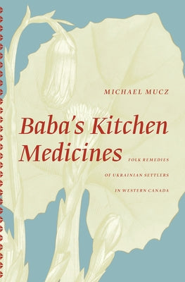 Baba's Kitchen Medicines: Folk Remedies of Ukrainian Settlers in Western Canada by Mucz, Michael