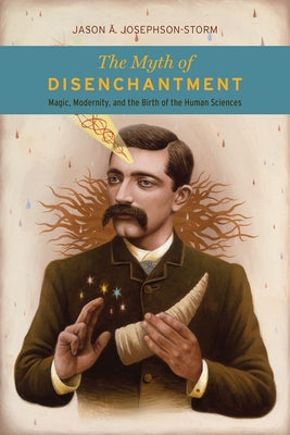 The Myth of Disenchantment: Magic, Modernity, and the Birth of the Human Sciences by Storm, Jason Ananda Josephson