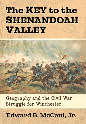 The Key to the Shenandoah Valley: Geography and the Civil War Struggle for Winchester by McCaul, Edward B.