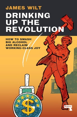 Drinking Up the Revolution: How to Smash Big Alcohol and Reclaim Working-Class Joy by Wilt, James