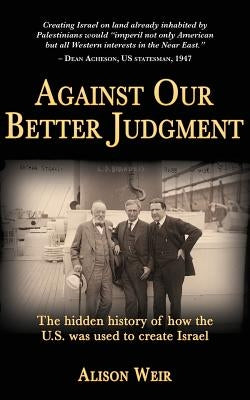 Against Our Better Judgment: The hidden history of how the United States was used to create Israel by Weir, Alison