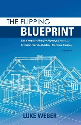 The Flipping Blueprint: The Complete Plan for Flipping Houses and Creating Your Real Estate-Investing Businessvolume 1 by Weber, Luke