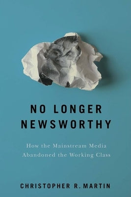 No Longer Newsworthy: How the Mainstream Media Abandoned the Working Class by Martin, Christopher R.