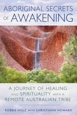 Aboriginal Secrets of Awakening: A Journey of Healing and Spirituality with a Remote Australian Tribe by Holz, Robbie