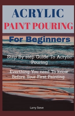 Acrylic Paint Pouring For Beginners: Step By Step Guide To Acrylic Pouring: Everthing You Need To know Before Your First Painting by Steve, Larry