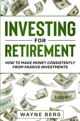 Investing For Beginners: INVESTING FOR RETIREMENT - How To Make Money Consistently From Passive Investments by Berg, Wayne