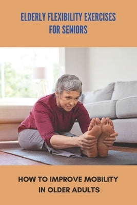 Elderly Flexibility Exercises For Seniors: How To Improve Mobility In Older Adults: Senior Exercise Programs At Home by Carriere, Domenic