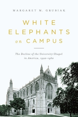 White Elephants on Campus: The Decline of the University Chapel in America, 1920-1960 by Grubiak, Margaret