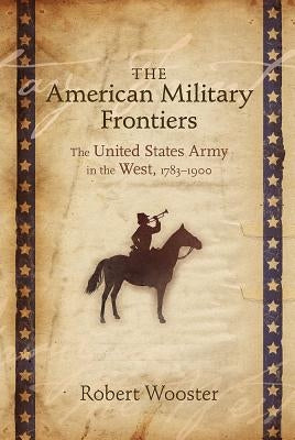 The American Military Frontiers: The United States Army in the West, 1783-1900 by Wooster, Robert
