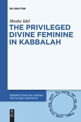 The Privileged Divine Feminine in Kabbalah by Idel, Moshe