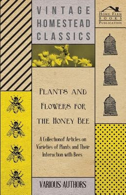 Plants and Flowers for the Honey Bee - A Collection of Articles on Varieties of Plants and Their Interaction with Bees by Various
