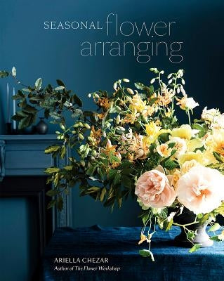 Seasonal Flower Arranging: Fill Your Home with Blooms, Branches, and Foraged Materials All Year Round by Chezar, Ariella