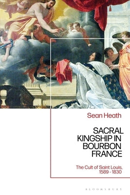 Sacral Kingship in Bourbon France: The Cult of Saint Louis, 1589 - 1830 by Heath, Sean