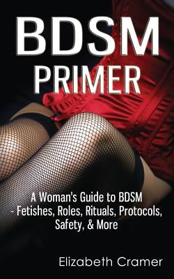 BDSM Primer - A Woman's Guide to BDSM - Fetishes, Roles, Rituals, Protocols, Safety, & More by Cramer, Elizabeth