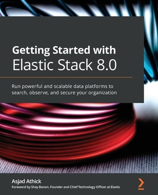 Getting Started with Elastic Stack 8.0: Run powerful and scalable data platforms to search, observe, and secure your organization by Athick, Asjad