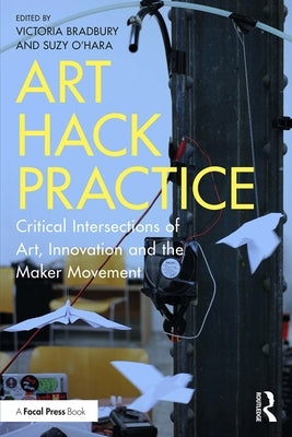 Art Hack Practice: Critical Intersections of Art, Innovation and the Maker Movement by Bradbury, Victoria