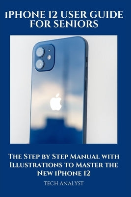 iPHONE 12 USER GUIDE FOR SENIORS: The Step by Step Manual with Illustrations to Master the New iPhone 12 by Analyst, Tech