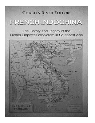 French Indochina: The History and Legacy of the French Empire's Colonialism in Southeast Asia by Charles River Editors