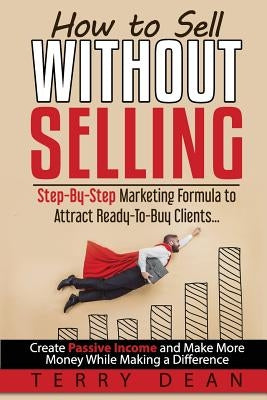 How to Sell Without Selling: Step-By-Step Marketing Formula to Attract Ready-to-Buy Clients...Create Passive Income and Make More Money While Makin by Dean, Terry