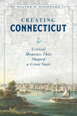 Creating Connecticut: Critical Moments That Shaped a Great State by Woodward, Walter W.