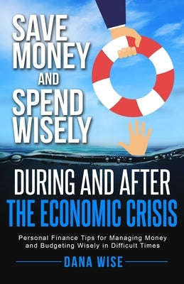 Save Money and Spend Wisely During and After the Economic Crisis: Personal Finance Tips for Managing Money and Budgeting Wisely in Difficult Times by Wise, Dana