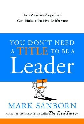 You Don't Need a Title to Be a Leader: How Anyone, Anywhere, Can Make a Positive Difference by Sanborn, Mark
