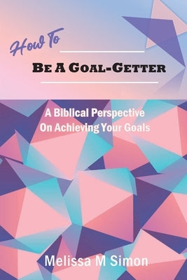 How To Be A Goal-Getter: A Biblical Perspective On Achieving Your Goals by Simon, Melissa M.