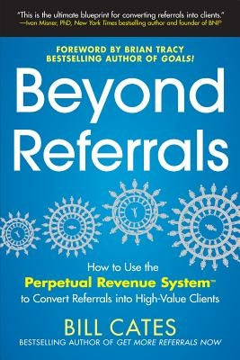 Beyond Referrals: How to Use the Perpetual Revenue System to Convert Referrals Into High-Value Clients by Cates, Bill