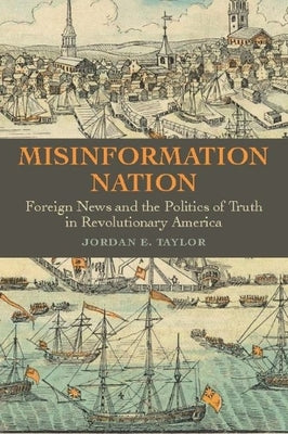 Misinformation Nation: Foreign News and the Politics of Truth in Revolutionary America by Taylor, Jordan E.