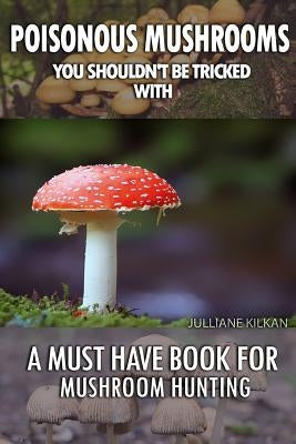 Poisonous Mushrooms You Shouldn't Be Tricked With: A Must Have Book For Mushroom Hunting: (Mushroom Farming, Edible Mushrooms) by Kilkan, Julianne