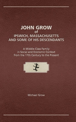 John Grow of Ipswich, Massachusetts and Some of His Descendants: A Middle-Class Family in Social and Economic Context from the 17th Century to the Pre by Grow, Michael