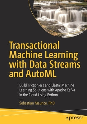 Transactional Machine Learning with Data Streams and Automl: Build Frictionless and Elastic Machine Learning Solutions with Apache Kafka in the Cloud by Maurice, Sebastian