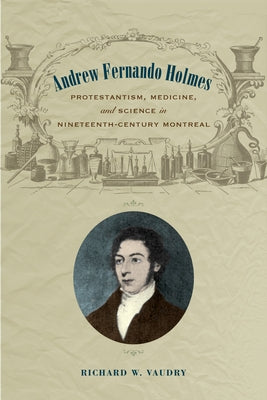 Andrew Fernando Holmes: Protestantism, Medicine, and Science in Nineteenth-Century Montreal by Vaudry, Richard W.