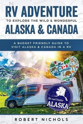 RV Adventure to Explore the Wild & Wonderful Alaska & Canada: A Budget Friendly Guide to Visit Alaska & Canada in a RV by Nichols, Robert