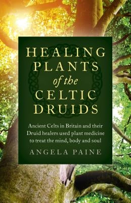 Healing Plants of the Celtic Druids: Ancient Celts in Britain and Their Druid Healers Used Plant Medicine to Treat the Mind, Body and Soul by Paine, Angela