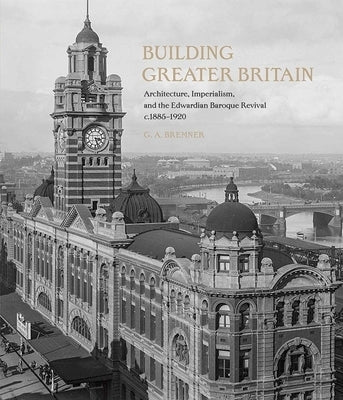 Building Greater Britain: Architecture, Imperialism, and the Edwardian Baroque Revival, 1885 - 1920 by Bremner, G. A.