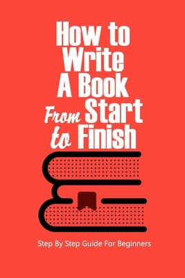 How to Write a Book From Start to Finish: Step By Step Guide For Beginners: How to Write a Book For Beginner by Zatezalo, James