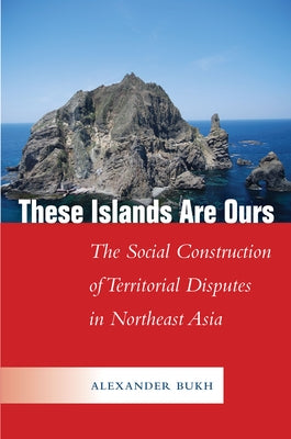 These Islands Are Ours: The Social Construction of Territorial Disputes in Northeast Asia by Bukh, Alexander