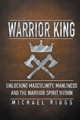 Warrior King Unlocking Masculinity, Manliness and the Warrior Spirit Within by Riggs, Michael