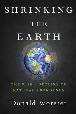 Shrinking the Earth: The Rise and Decline of Natural Abundance by Worster, Donald