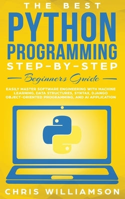 The Best Python Programming Step-By-Step Beginners Guide: Easily Master Software engineering with Machine Learning, Data Structures, Syntax, Django Ob by Williamson, Chris