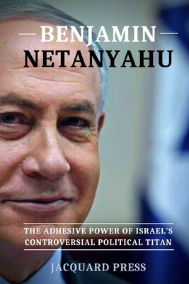 Benjamin Netanyahu: The Adhesive Power of Israel's Controversial Political Titan by Press, Jacquard