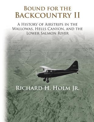 Bound for the Backcountry II: A History of Airstrips in the Wallowas, Hells Canyon, and the Lower Salmon River by Holm, Richard H.