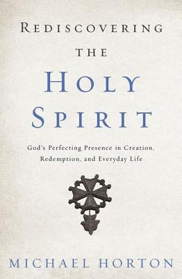 Rediscovering the Holy Spirit: God's Perfecting Presence in Creation, Redemption, and Everyday Life by Horton, Michael