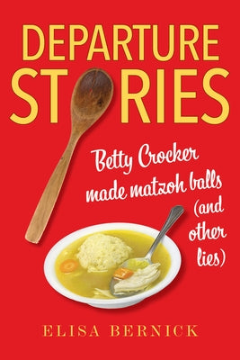 Departure Stories: Betty Crocker Made Matzoh Balls (and Other Lies) by Bernick, Elisa