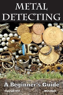 Metal Detecting: A Beginner's Guide: to Mastering the Greatest Hobby In the World by Smith, Mark