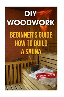 DIY Woodwork: Beginner's Guide How to Build a Sauna by George, Jennifer