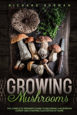 Growing Mushrooms: The Complete Grower's Guide to Becoming a Mushroom Expert and Starting Cultivation at Home by Korman, Richard